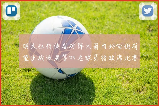 明天独行侠客对阵火箭内姆哈德有望出战浓眉等四名球员将缺席比赛