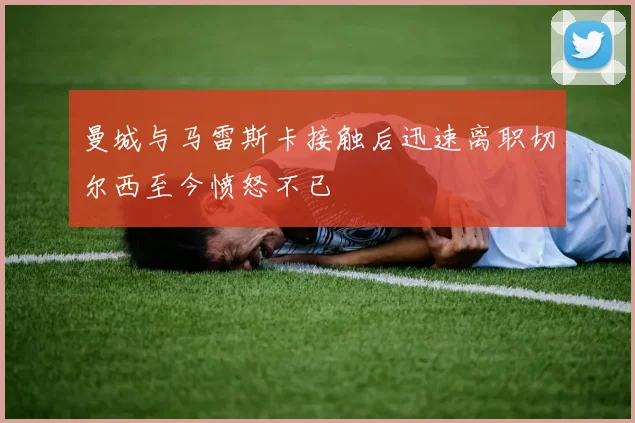 曼城与马雷斯卡接触后迅速离职切尔西至今愤怒不已