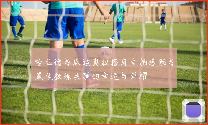 哈兰德与瓜迪奥拉搭肩自拍感慨与最佳教练共事的幸运与荣耀