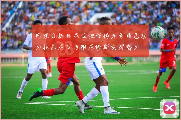 巴媒分析库尼亚担任伪九号角色助力拉菲尼亚与维尼修斯发挥潜力