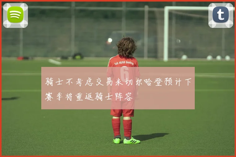 骑士不考虑交易米切尔哈登预计下赛季将重返骑士阵容