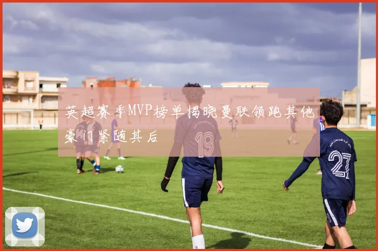 英超赛季MVP榜单揭晓曼联领跑其他豪门紧随其后