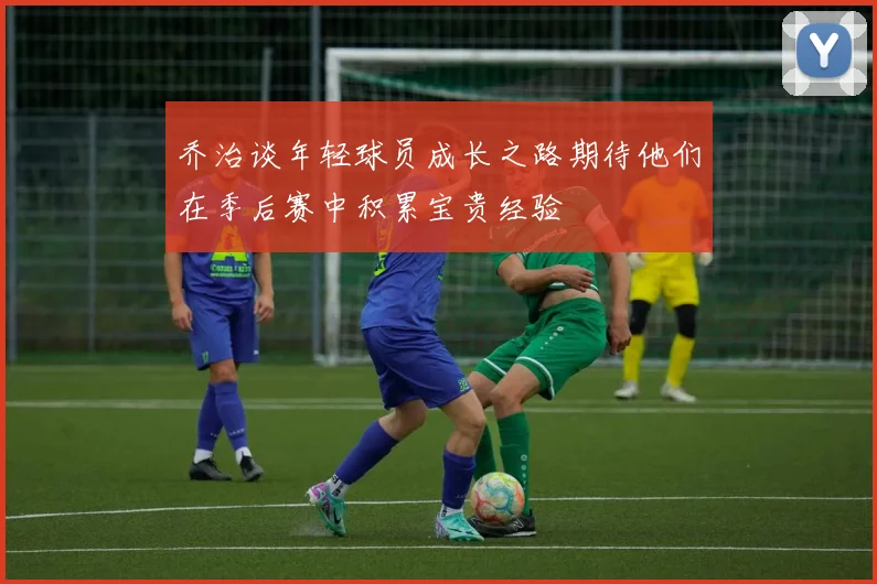 乔治谈年轻球员成长之路期待他们在季后赛中积累宝贵经验