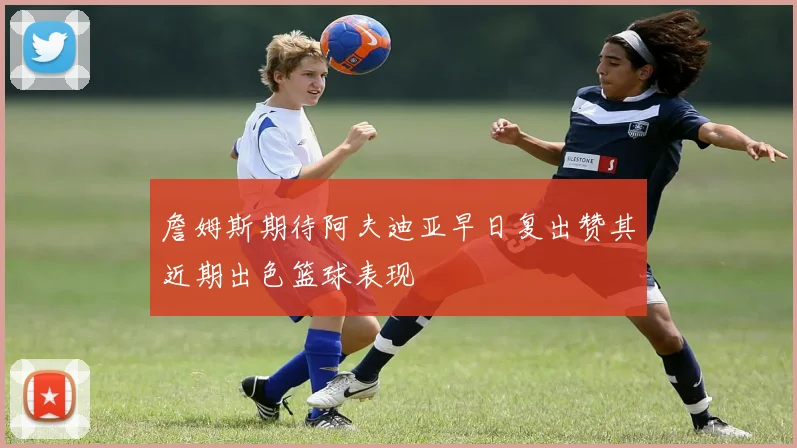 詹姆斯期待阿夫迪亚早日复出赞其近期出色篮球表现