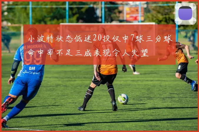 小波特状态低迷20投仅中7球三分球命中率不足三成表现令人失望