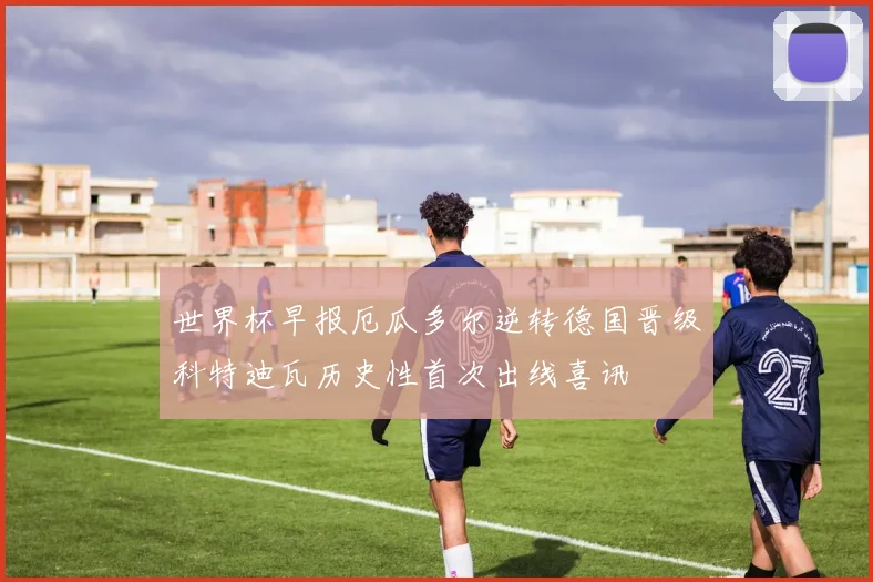 世界杯早报厄瓜多尔逆转德国晋级科特迪瓦历史性首次出线喜讯
