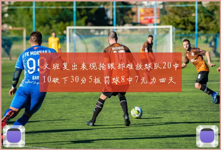文班复出表现抢眼却难救球队20中10砍下30分5板罚球8中7无力回天