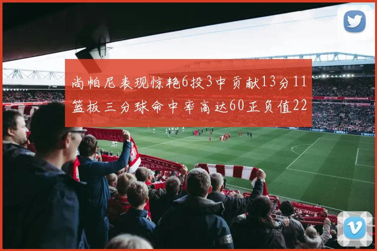 尚帕尼表现惊艳6投3中贡献13分11篮板三分球命中率高达60正负值22