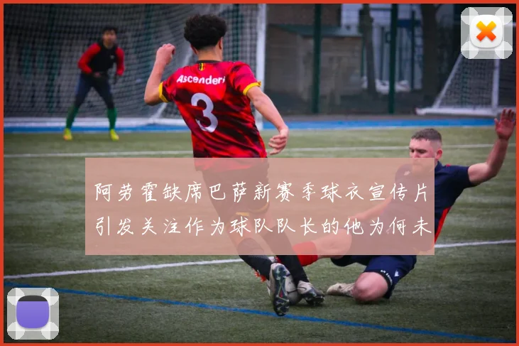 阿劳霍缺席巴萨新赛季球衣宣传片引发关注作为球队队长的他为何未现身