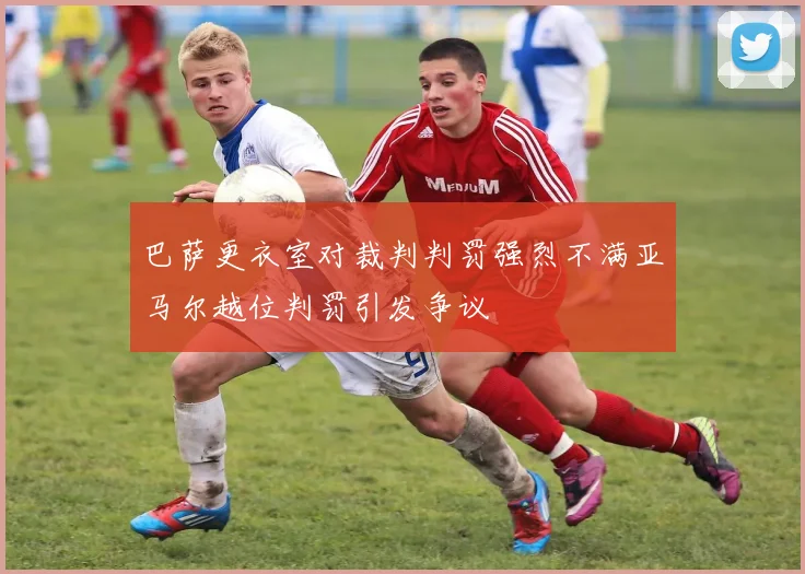 巴萨更衣室对裁判判罚强烈不满亚马尔越位判罚引发争议
