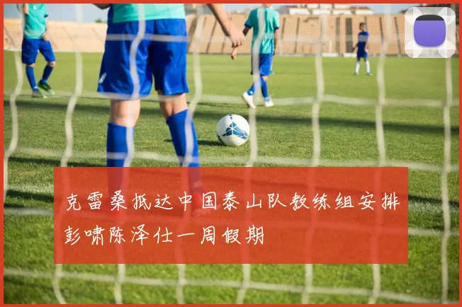 克雷桑抵达中国泰山队教练组安排彭啸陈泽仕一周假期